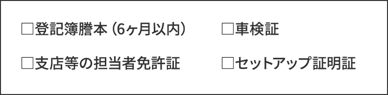 登記簿謄本（6ヶ月以内）／車検証／支店等の担当者免許証／セットアップ証明証