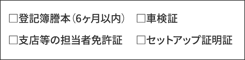 登記簿謄本（6ヶ月以内）／車検証／支店等の担当者免許証／セットアップ証明証