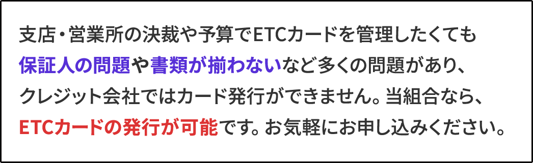 支店・営業所の決裁や予算でETCカードを管理したくても保証人の問題や書類が揃わないなど多くの問題があり、クレジット会社ではカード発行ができません。当組合なら、ETCカードの発行が可能です。お気軽にお申し込みください。