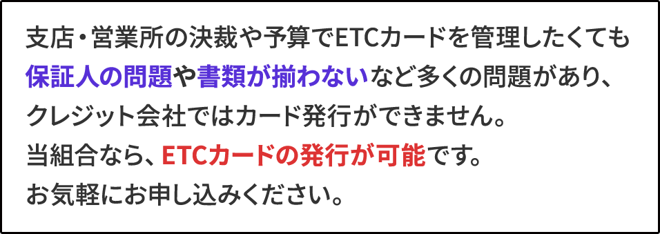 支店・営業所の決裁や予算でETCカードを管理したくても保証人の問題や書類が揃わないなど多くの問題があり、クレジット会社ではカード発行ができません。当組合なら、ETCカードの発行が可能です。お気軽にお申し込みください。