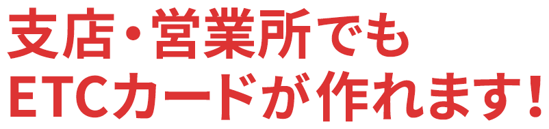 支店・営業所でもETCカードが作れます！