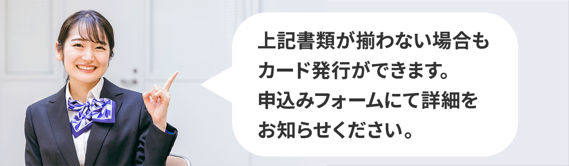 上記書類が揃わない場合もカード発行ができます。申込みフォームにて詳細をお知らせください。